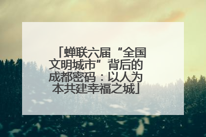 蝉联六届“全国文明城市”背后的成都密码：以人为本共建幸福之城